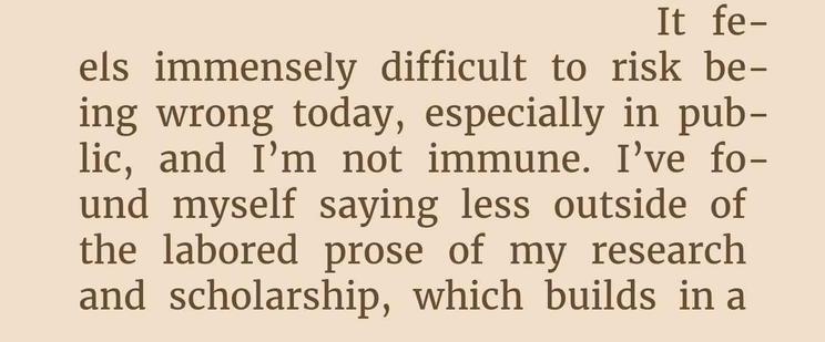 It fe-
els immensely difficult to risk be-
ing wrong today, especially in pub-
lic, and I'm not immune. I've fo-
und myself saying less outside of
the labored prose of my research
and scholarship, which builds in a...