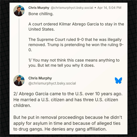 Senator Murphy on Bluesky: “Bone chilling.   A court ordered Kilmar Abrego Garcia to stay in the United States.  The Supreme Court ruled 9-0 that he was illegally removed. Trump is pretending he won the ruling 9-0.  1/ You may not think this case means anything to you. But let me tell you why it does.  2/ Abrego Garcia came to the U.S. over 10 years ago. He married a U.S. citizen and has three U.S. citizen children.  But he put in removal proceedings because he didn't apply for asylum in time and because of alleged ties to drug gangs. He denies any gang affiliation.”