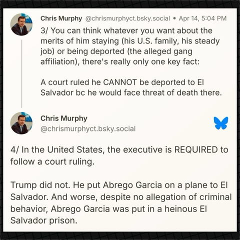 Senator Murphy on Bluesky: “3/ You can think whatever you want about the merits of him staying (his U.S. family, his steady job) or being deported (the alleged gang affiliation), there's really only one key fact:  A court ruled he CANNOT be deported to El Salvador bc he would face threat of death there.  4/ In the United States, the executive is REQUIRED to follow a court ruling.   Trump did not. He put Abrego Garcia on a plane to El Salvador. And worse, despite no allegation of criminal behavior, Abrego Garcia was put in a heinous El Salvador prison.”