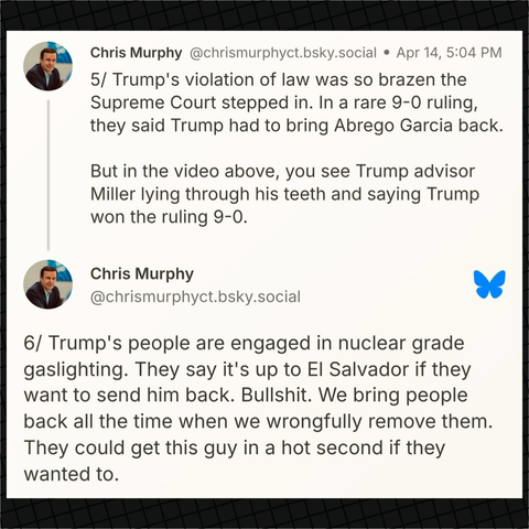 Senator Murphy on Bluesky: “5/ Trump's violation of law was so brazen the Supreme Court stepped in. In a rare 9-0 ruling, they said Trump had to bring Abrego Garcia back.  But in the video above, you see Trump advisor Miller lying through his teeth and saying Trump won the ruling 9-0.  6/ Trump's people are engaged in nuclear grade gaslighting. They say it's up to El Salvador if they want to send him back. Bullshit. We bring people back all the time when we wrongfully remove them. They could get this guy in a hot second if they wanted to.”
