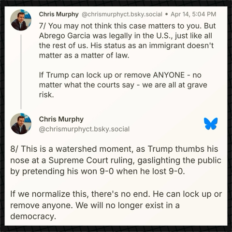 Senator Murphy on Bluesky: “7/ You may not think this case matters to you. But Abrego Garcia was legally in the U.S., just like all the rest of us. His status as an immigrant doesn't matter as a matter of law.  If Trump can lock up or remove ANYONE - no matter what the courts say - we are all at grave risk.  8/ This is a watershed moment, as Trump thumbs his nose at a Supreme Court ruling, gaslighting the public by pretending his won 9-0 when he lost 9-0.  If we normalize this, there's no end. He can lock up or remove anyone. We will no longer exist in a democracy.”