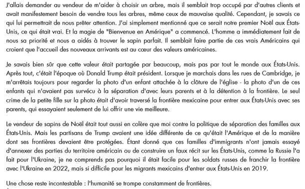 " [...] Après tout, c'était l'époque où Donald Trump était président. Lorsque je marchais dans les rues de Cambridge, je m'arrêtais toujours pour regarder la photo d'un enfant attachée à la clôture de l'église - la photo d'un de ces enfants qui n'avaient pas survécu à la séparation d'avec leurs parents et à la détention à la frontière. Le seul crime de la petite fille sur la photo était d'avoir traversé la frontière mexicaine pour entrer aux États-Unis avec ses parents, qui essayaient seulement de lui offrir une vie meilleure. 
Le vendeur de sapins de Noël était tout aussi en colère que moi contre la politique de séparation des familles aux États-Unis. Mais les partisans de Trump avaient une idée différente de ce qu'était l'Amérique et de la manière dont ses frontières devaient être protégées. Étant donné que ces familles d'immigrants n'ont jamais essayé d'annexer des parties du territoire américain ou de construire un faux récit sur les États-Unis, comme la Russie l'a fait pour l'Ukraine, je ne comprends pas pourquoi il était facile pour les soldats russes de franchir la frontière avec l'Ukraine en 2022, mais si difficile pour les migrants mexicains d'entrer aux États-Unis en 2019. 
Une chose reste incontestable : l'humanité se trompe constamment de frontières.
- VictoriaAmelina (cf 1986 2023) pendant son séjour aux USA.

source : https://www.leshumanites-media.com/post/une-suite-pour-victoria-amelina