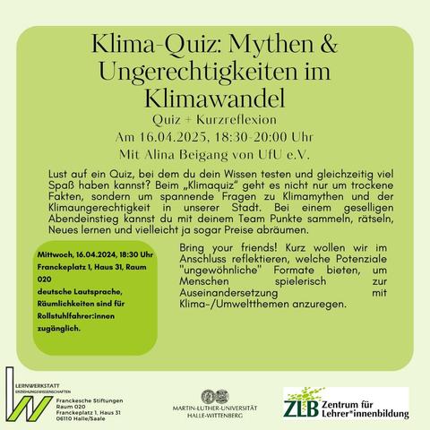 Klima-Quiz: Mythen & Ungerechtigkeiten im Klimawandel

Quiz + Kurzreflexion
Am 16.04.2025, 18:30-20:00 Uhr
Mit Alina Beigang von UfU e.V.

Lust auf ein Quiz, bei dem du dein Wissen testen und gleichzeitig viel Spaß haben kannst? Beim „Klimaquiz“ geht es nicht nur um trockene Fakten, sondern um spannende Fragen zu Klimamythen und der Klimaungerechtigkeit in unserer Stadt. Bei einem geselligen Abendeinstieg kannst du mit deinem Team Punkte sammeln, rätseln, Neues lernen und vielleicht ja sogar Preise abräumen. 

Bring your friends! Kurz wollen wir im Anschluss reflektieren, welche Potenziale "ungewöhnliche" Formate bieten, um Menschen spielerisch zur Auseinandersetzung mit Klima- und Umweltthemen anzuregen.

Mittwoch, 16.04.2024, 18:30 Uhr
Franckeplatz 1, Haus 31, Raum 020
deutsche Lautsprache, Räumlichkeiten sind für Rollstuhlfahrer:innen zugänglich.
