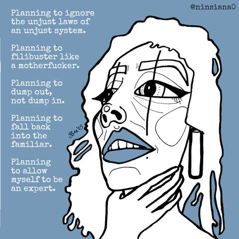 Planning to ignore the unjust laws of an unjust system.
Planning to filibuster like a motherfucker.
Planning to dump out, not dump in.
Planning to fall back into the familiar.
Planning to allow myself to be an expert.