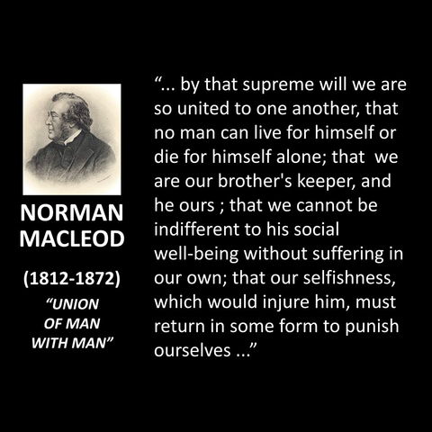 NORMAN MACLEOD (1812-1872) "UNION OF MAN WITH MAN" ... by that supreme will we are so united to one another, that no man can live for himself or die for himself alone; that we are our brother's keeper, and he ours; that we cannot be indifferent to his social well-being without suffering in our own; that our selfishness, which would injure him, must return in some form to punish ourselves..."