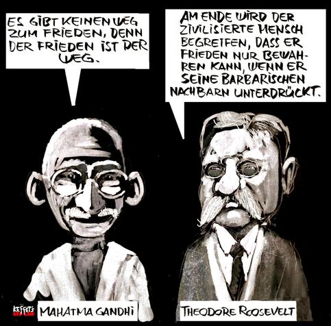 Mahatma Gandhi (links), Theodore Roosevelt (rechts), beide als Cartoon gezeichnet, über ihnen Sprechblasen.
Gandhi : „Es gibt keinen Weg zum Frieden, der Frieden ist der Weg.“
Roosevelt: „Am Ende wird der zivilisierte Mensch begreifen, dass er Frieden nur bewahren kann, wenn er seinen barbarischen Nachbarn unterdrückt.“
