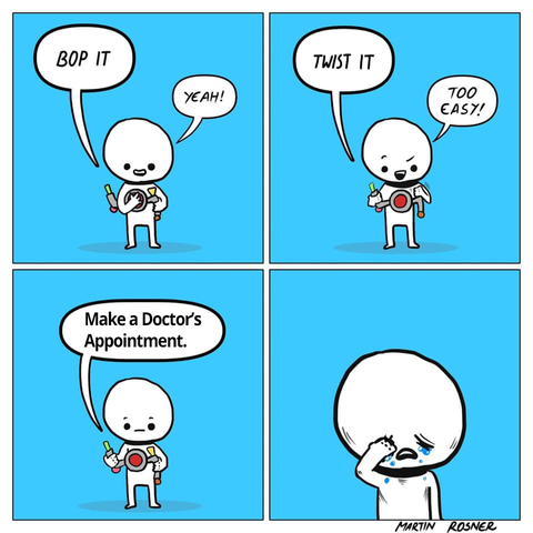 Artist: Martin Rosner - I changed the words for chronic illness
1st panel: guy playing bop it game - 'bop it' 'yeah'
2nd panel: guy still playing 'twist it' 'too easy'
3rd panel: guy listening to bop it 'make a doctor's appointment'
4th panel: guy sobbing

martin rosner
