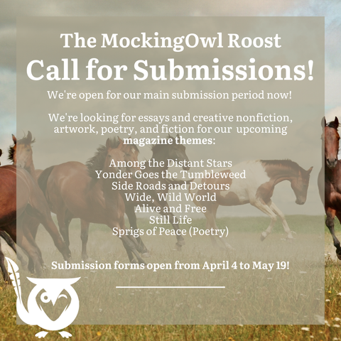 Horses of varying colors running in a field - Text: The MockingOwl Roost Call for Submissions! We're open for our main submission period now! We're looking for essays and creative nonfiction, artwork, poetry, and fiction for our upcoming magazine themes: Among the Distant Stars, Yonder Goes the Tumbleweed, Side Roads and Detours, Wide Wild World, Alive and Free, Still Life, Sprigs of Peace (Poetry) - Submission forms open from April 4 to May 19!