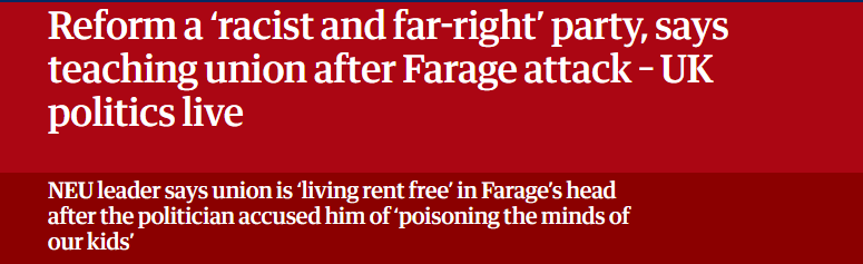 Reform a ‘racist and far-right’ party, says
teaching union after Farage attack - UK
politics live

NEU leader says union is ‘living rent free’ in Farage's head

after the politician accused him of poisoning the minds of 'our kids' 
