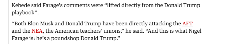Kebede said Farage’s comments were “lifted directly from the Donald Trump
playbook”.

“Both Elon Musk and Donald Trump have been directly attacking the AFT
and the NEA, the American teachers” unions,” he said. “And this is what Nigel
Farage is: he’s a poundshop Donald Trump.”
