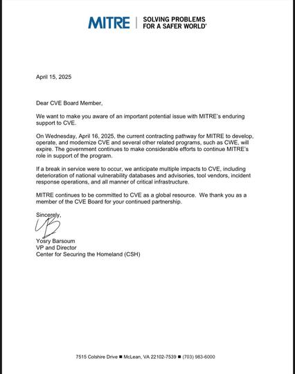 MITRE letter to the CVE Board members:
April 15, 2025
Dear CVE Board Member,
We want to make you aware of an important potential issue with MITRE’s enduring support to CVE.
On Wednesday, April 16, 2025, the current contracting pathway for MITRE to develop, operate, and modernize CVE and several other related programs, such as CWE, will expire. The government continues to make considerable efforts to continue MITRE'’s role in support of the program.
If a break in service were to occur, we antici…