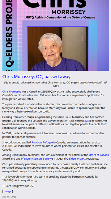 Chris Morrissey was a Canadian 2SLGBTQIA+ activist who successfully challenged Canada’s immigration laws in 1992 when her Irish-American partner’s application for immigration was rejected. 

[snip]

Hearing from other couples experiencing the same issue,  Morrissey and her partner Bridget Coll founded the Lesbian and Gay Immigration Task Force (LEGIT) in Vancouver to assist same-sex couples of different nationalities find legal loopholes to enable their cohabitation within Canada.

In 2002, the federal government introduced new laws that allowed one common-law partner to sponsor another.

She co-founded and led Rainbow Refugee in Canada, an organization that assists 2SLGBTQIA+ individuals to leave countries where persecution exists and resettle in Canada.

Among Chris’s many accolades, she was a recipient of the Officer of the Order of Canada award and one of Dignity Seniors Society’s inaugural Q-Elders Project recipients.

From  transition homes for women leaving violence, to our local 2SLGBTQIA+  community centre (now QMUNITY), Queer seniors advocacy, and disability  justice at the City of Vancouver, there are so many ways that her work  lives on through bettering the lives of 2SLGBTQIA+ people in Canada.

Chris passed away peacefully surrounded by her chosen family. Until her final days, she remained dedicated to supporting immigrants, the 2SLGBTQIA+ community and other marginalized groups through her advocacy and community work.