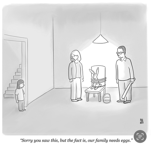A child enters a room and finds her parents holding the Easter bunny hostage. The mother tells her child, “Sorry you saw this, but the fact is, our family needs eggs.”