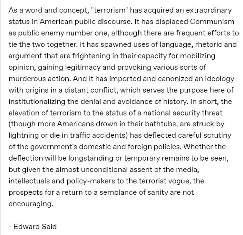 As a word and concept, terrorism’ has acquired an extraordinary
status in American public discourse. It has displaced Communism
as public enemy number one, although there are frequent efforts to
tie the two together. It has spawned uses of language, rhetoric and
argument that are frightening in their capacity for mobilizing
opinion, gaining legitimacy and provoking various sorts of
murderous action. And it has imported and canonized an ideology
with origins in a distant conflict, which serves the purpose here of
institutionalizing the denial and avoidance of history. In short, the
elevation of terrorism to the status of a national security threat
(though more Americans drown in their bathtubs, are struck by
lightning or die in traffic accidents) has deflected careful scrutiny
of the government's domestic and foreign policies. Whether the
deflection will be longstanding or temporary remains to be seen,
but given the almost unconditional assent of the media,
intellectuals and policy-makers to the terrorist vogue, the
prospects for a return to a semblance of sanity are not
encouraging.

- Edward Said
