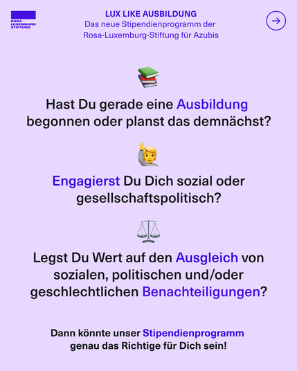 Sharepic mit dem Text: LUX LIKE AUSBILDUNG. Das neue Stipendienprogramm der 
Rosa-Luxemburg-Stiftung für Azubis. Hast Du gerade eine Ausbildung begonnen oder planst das demnächst? Engagierst Du Dich sozial oder gesellschaftspolitisch? Legst Du Wert auf den Ausgleich von sozialen, politischen und/oder geschlechtlichen Benachteiligungen? Dann könnte unser Stipendienprogramm genau das Richtige für Dich sein!