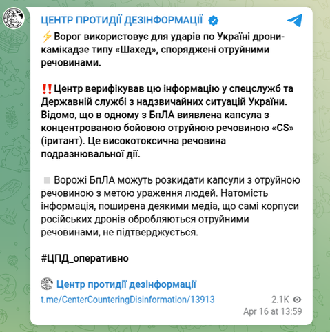 Auto translation of the Ukrainian text to English for the post done Apr 16 2025 at 13:59:

DISINFORMATION CENTER ✔
  ️The enemy uses «Shahed»-type kamikaze drones equipped with poisonous substances to strike Ukraine.

!!️The Center verified this information with the special services and the State Emergency Service of Ukraine. It is known that a capsule with a concentrated combat poison «CS» (iritant) was found in one of the BPLA. It is a highly toxic substance with an irritating effect.

️Enemy UAVs can scatter capsules with a poisonous substance in order to infect people. On the other hand, the information spread by some media that the bodies of Russian drones themselves are treated with poisonous substances is not confirmed. 

#CPD_operatively

🪽 Center for Combating Disinformation