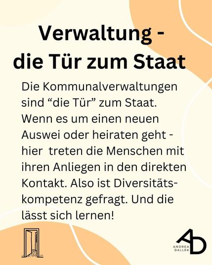 Verwaltung - die Tur zum Staat
Die Kommunalverwaltungen sind “die Tur” zum Staat.
Wenn es um einen neuen Auswei oder heiraten geht - hier treten die Menschen mit ihren Anliegen in den direkten Kontakt. Also ist Diversitatskompetenz gefragt. Und die lasst sich lernen!
Layout: Heller Hintergrund mit hell-orangenen geschwungenen Elementen oben rechts und unten Links. Schwarze Schrift mit Veranstaltungshinweisen. Unten links die Grafik einer geöffneten Tür und unten rechts das Logo von Andrea Dallek.