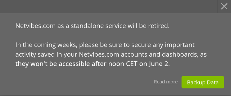 Netvibes.com as a standalone service will be retired.

In the coming weeks, please be sure to secure any important activity saved in your Netvibes.com accounts and dashboards, as they won't be accessible after noon CET on June 2.