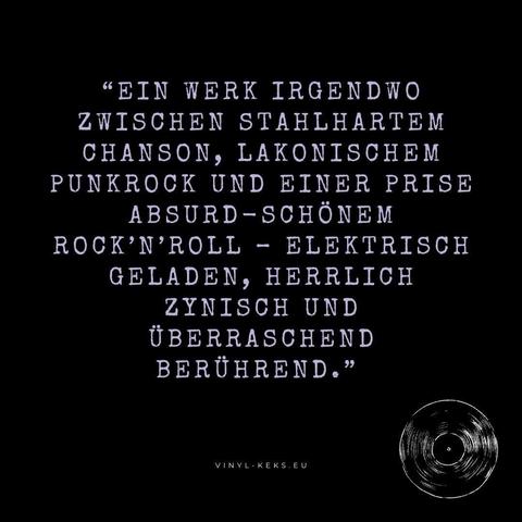 "EIN WERK IRGENDWO ZWISCHEN STAHLHARTEM CHANSON, LAKONISCHEM PUNKROCK UND EINER PRISE ABSURD-SCHÖNEM
ROCK'N'ROLL - ELEKTRISCH GELADEN, HERRLICH ZYNISCH UND ÜBERRASCHEND BERÜHREND."
VINYL-KEKS.EU