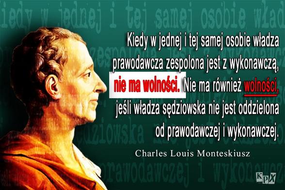 Kiedy w jednej i tej samej osobie władza prawodawcza zespolona jest z wykonawczą, nie ma wolności. Nie ma również wolności jeśli władza sędziowska nie jest oddzielona od prawodawczej i wykonawczej. 
Charles Louis Monteskiusz 