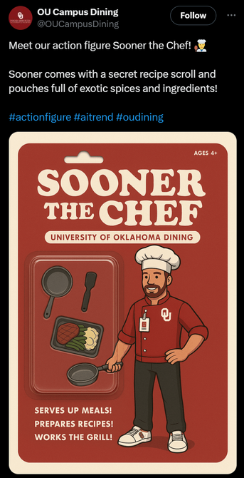 Tweet from OU Campus Dining:

Meet our action figure Sooner the Chef! 👨‍🍳

Sooner comes with a secret recipe scroll and pouches full of exotic spices and ingredients!

#actionfigure #aitrend #oudining

The tweet image vaguely resembles action figure packaging if you look at it for about half a second.

The package heading states Sooner the Chef, University of Oklahoma Dining.

To the left there is packaging with what almost looks like a toy pan, spatula, food tray, and a second pan that both so…