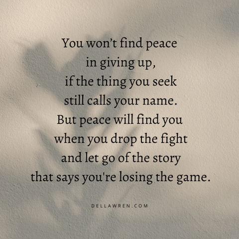 You won’t find peace
in giving up,
if the thing you seek
still calls your name.

But peace will find you
when you drop the fight
and let go of the story
that says you're losing the game.