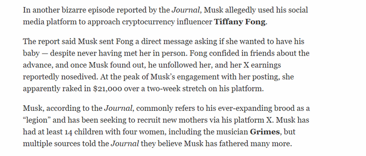 In another bizarre episode reported by the Journal, Musk allegedly used his social
media platform to approach cryptocurrency influencer Tiffany Fong.

The report said Musk sent Fong a direct message asking if she wanted to have his
baby — despite never having met her in person. Fong confided in friends about the
advance, and once Musk found out, he unfollowed her, and her X earnings
reportedly nosedived. At the peak of Musk’s engagement with her posting, she
apparently raked in $21,000 over a two-week stretch on his platform.

Musk, according to the Journal, commonly refers to his ever-expanding brood as a
“legion” and has been seeking to recruit new mothers via his platform X. Musk has
had at least 14 children with four women, including the musician Grimes, but
multiple sources told the Journal they believe Musk has fathered many more.
