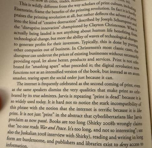now in cities, trades, econom
This is wildly different from the way scholars of print culture, including Eisenstein, frame the benefits of the printing revolution. In fact it is hardly praises the printing revolution at all, but rather deflects the advent of print into the kind of "creative destruction" described by Joseph Schumpeter and the "disruptive innovation" championed by Clayton Christensen. What is actually being lauded is not anything about human life benehting from technological change, but more the ability of waves of technological changes to generate profits for their inventors. Typically, this is done by purting other companies our of business. In Christensens most classic cases, the disruptor can undercut the prices of existing businesses without necessarily providing equal, let alone better, products and services. Print is not celebrated for "smashing apart" what preceded it; the digital revolution now functions not as an intensified version of the book, but instead as an arom smasher, tearing apart the social order just because it can.