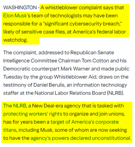 WASHINGTON - A whistleblower complaint says that Elon Musk's team of technologists may have been responsible for a "significant cybersecurity breach," likely of sensitive case files, at America's federal labor watchdog.

The complaint, addressed to Republican Senate Intelligence Committee Chairman Tom Cotton and his Democratic counterpart Mark Warner and made public Tuesday by the group Whistleblower Aid, draws on the testimony of Daniel Berulis, an information technology staffer at the National Labor Relations Board (NLRB).

The NLRB, a New Deal-era agency that is tasked with protecting workers' rights to organize and join unions, has for years been a target of America's corporate titans, including Musk, some of whom are now seeking to have the agency's powers declared unconstitutional.