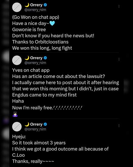 several twitter screenshots of translated messages from ex loona members gowon, yves & hyeju/olivia hye.

(Go Won on chat app):
Have a nice day~
Gowonie is free
Don't know if you heard the news but!
Thanks to Orbitcloostians
We won this long, long fight

---

Yves on chat app:
Has an article come out about the lawsuit? I actually came here to post about it after hearing that we won this morning but I didn't, just in case Engdus came to my mind first

Haha
Now I'm really free!!!!!!!!!!

---

Hyeju:
So it took almost 3 years
I think we got a good outcome all because of C.Loo
Thanks, really~~~~