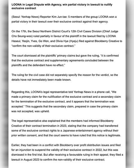 LOONA in Legal Dispute with Agency, win partial victory in lawsuit to nullify

exclusive contract

(Seoul: Yonhap News) Reporter Kim Jun-tae: 5 members of the group LOONA won a partial victory in their lawsuit over their exclusive contract against their agency.

On the 17th, the Seoul Northern District Court's 12th Civil Cases Division (Chief Judge Cho Seung-woo) ruled partially in favour of the plaintiff in the lawsuit filed by LOONA Haseul, Yeojin, Yves, Go Won, and Olivia Hye (Hyeju) filed against Blockberry Creative to "confirm the non-validity of their exclusive contract."

The court dismissed all the plaintiffs' primary claims but gave the ruling, "it is confirmed that the exclusive contract and supplementary agreements concluded between the plaintiffs and the defendant have no effect."

The ruling for the civil case did not separately specify the reason for the verdict, so the details have not immediately been made known.

Regarding this, LOONA's legal representative told Yonhap News in a phone call, "We made a primary claim for the nullification of the exclusive contract and a secondary claim for the termination of the exclusive contract, and it appears that the termination was accepted." This suggests that the secondary claim, prepared in case the primary claim was not accepted, was upheld.

The legal representative also explained that the members had informed Blockberry Creative of their contract termination in 2023, stating that the company had transferred some of 
