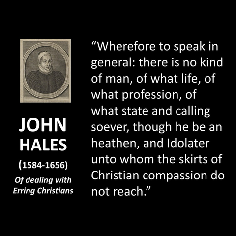 JOHN HALES (1584-1656) Of dealing with Erring Christians "Wherefore to speak in general: there is no kind of man, of what life, of what profession, of what state and calling soever, though he be an heathen, and Idolater unto whom the skirts of Christian compassion do not reach."