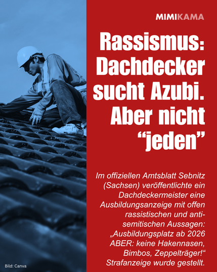 Rassismus: Dachdecker sucht Azubi. Aber nicht “jeden”. Im offiziellen Amtsblatt Sebnitz (Sachsen) veröffentlichte ein Dachdeckermeister eine Ausbildungsanzeige mit offen rassistischen und anti-semitischen Aussagen: „Ausbildungsplatz ab 2026 ABER: keine Hakennasen, Bimbos, Zeppelträger!“ Strafanzeige wurde gestellt.