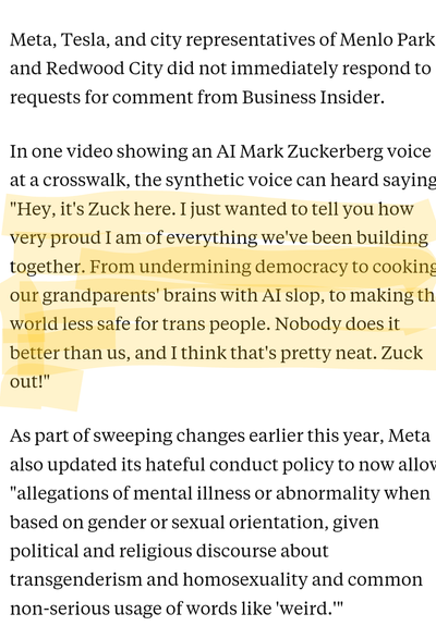 News article quote highlighting the section that reads: In one video showing an AI Mark Zuckerberg voice at a crosswalk, the synthetic voice can heard saying, "Hey, it's Zuck here. I just wanted to tell you how very proud I am of everything we've been building together. From undermining democracy to cooking our grandparents' brains with AI slop, to making the world less safe for trans people. Nobody does it better than us, and I think that's pretty neat. Zuck out!"