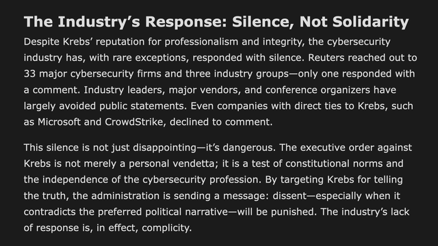 from the blog: the subtitle reads: "The Industry’s Response: Silence, Not Solidarity," followed by:

"Despite Krebs’ reputation for professionalism and integrity, the cybersecurity industry has, with rare exceptions, responded with silence. Reuters reached out to 33 major cybersecurity firms and three industry groups—only one responded with a comment. Industry leaders, major vendors, and conference organizers have largely avoided public statements. Even companies with direct ties to Krebs, such as Microsoft and CrowdStrike, declined to comment."

"This silence is not just disappointing—it’s dangerous. The executive order against Krebs is not merely a personal vendetta; it is a test of constitutional norms and the independence of the cybersecurity profession. By targeting Krebs for telling the truth, the administration is sending a message: dissent—especially when it contradicts the preferred political narrative—will be punished. The industry’s lack of response is, in effect, complicity."