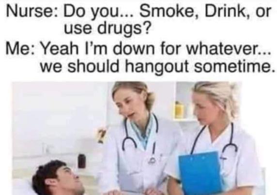 Nurse: Do you... Smoke, Drink, or use drugs?
Me: Yeah I'm down for whatever...we should hangout sometime.

[pic of nurse & doctor with patient]