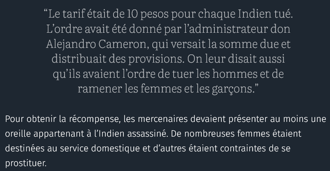 génocide des peuples autochtone sur la Terre de Feu pour s'accaparer leurs terres afin de produire de la laine (cf 1881) :
“Le tarif était de 10 pesos pour chaque Indien tué. L’ordre avait été donné par l’administrateur don Alejandro Cameron, qui versait la somme due et distribuait des provisions. On leur disait aussi qu’ils avaient l’ordre de tuer les hommes et de ramener les femmes et les garçons.”
Pour obtenir la récompense, les mercenaires devaient présenter au moins une oreille appartenant à l’Indien assassiné. De nombreuses femmes étaient destinées au service domestique et d’autres étaient contraintes de se prostituer.
source : courrier international