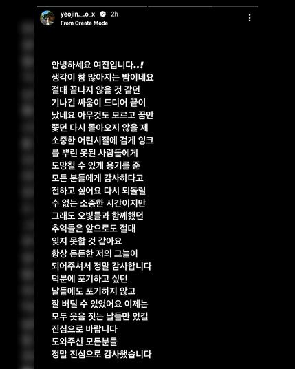 안녕하세요 여진입니다..!
생각이 참 많아지는 밤이네요
절대 끝나지 않을 것 같던
기나긴 싸움이 드디어 끝이
났네요 아무것도 모르고 꿈만
쫓던 다시 돌아오지 않을 제
소중한 어린시절에 검게 잉크
를 뿌린 못된 사람들에게
도망칠 수 있게 용기를 준
모든 분들에게 감사하다고
전하고 싶어요 다시 되돌릴
수 없는 소중한 시간이지만
그래도 오빛들과 함께했던
추억들은 앞으로도 절대
잊지 못할 것 같아요
항상 든든한 저의 그늘이
되어주셔서 정말 감사합니다
덕분에 포기하고 싶던
날들에도 포기하지 않고
잘 버틸 수 있었어요 이제는
모두 웃음 짓는 날들만 있길
진심으로 바랍니다
도와주신 모든분들
정말 진심으로 감사했습니다