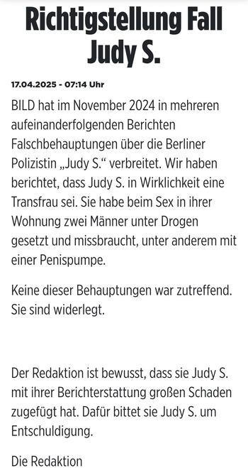 Richtigstellung Fall Judy S.

17.04.2025 - 07:14 Uhr

BILD hat im November 2024 in mehreren aufeinanderfolgenden Berichten Falschbehauptungen über die Berliner Polizistin "Judy S." verbreitet. Wir haben berichtet, dass Judy S. in Wirklichkeit eine Transfrau sei. Sie habe beim Sex in ihrer
Wohnung zwei Männer unter Drogen
gesetzt und missbraucht, unter anderem mit einer Penispumpe.

Keine dieser Behauptungen war zutreffend. Sie sind widerlegt.

Der Redaktion ist bewusst, dass sie Judy S. mit ihrer Berichterstattung großen Schaden zugefügt hat. Dafür bittet sie Judy S. um Entschuldigung.

Die Redaktion 