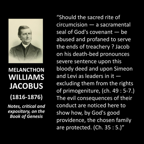 MELANCTHON WILLIAMS JACOBUS (1816-1876) Notes, critical and expository, on the Book of Genesis "Should the sacred rite of circumcision — a sacramental seal of God's covenant - be abused and profaned to serve the ends of treachery ? Jacob on his death-bed pronounces severe sentence upon this bloody deed and upon Simeon and Levi as leaders in it — excluding them from the rights of primogeniture, (ch. 49: 5-7.) The evil consequences of their conduct are noticed here to show how, by God's good providence, the chosen family are protected. (Ch. 35: 5.)"
