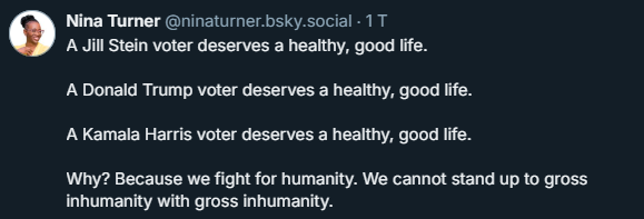 The image shows a tweet from Nina Turner ([@]ninaturner.bsky.social) on a dark background. The tweet is in white text and reads:

"A Jill Stein voter deserves a healthy, good life.
A Donald Trump voter deserves a healthy, good life.
A Kamala Harris voter deserves a healthy, good life.

Why? Because we fight for humanity. We cannot stand up to gross inhumanity with gross inhumanity."

The tweet is attributed to Nina Turner, who is depicted with a circular profile picture showing her smiling and wearing glasses. The profile picture is in a lighter shade, contrasting with the dark background. The text is aligned to the left, and the tweet is timestamped with "1 T," indicating it was posted one day ago.

Provided by @altbot, generated privately and locally using Ovis2-8B
