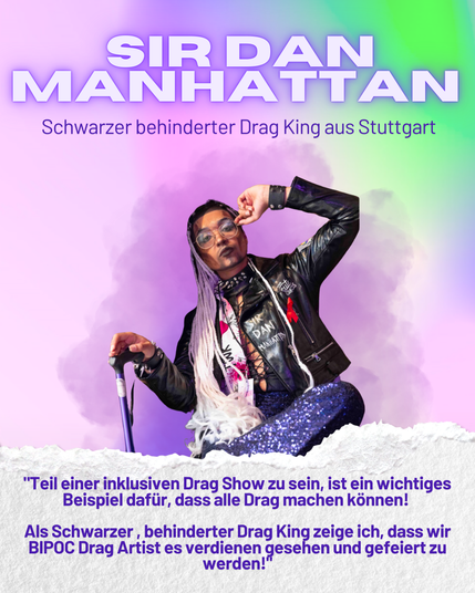 SIR DAN MANHATTAN
Schwarzer behinderter Drag King aus Stuttgart

"Teil einer inklusiven Drag Show zu sein, ist ein wichtiges
Beispiel dafiir, dass alle Drag machen konnen!
Als Schwarzer , behinderter Drag King zeige ich, dass wir
BIPOC Drag Artist es verdienen gesehen und gefeiert zu
werden!
