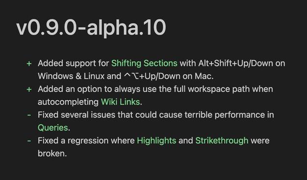 v0.9.0-alpha.10
+ Added support for Shifting Sections with Alt+Shift+Up/Down on
Windows & Linux and ⌃⌥+Up/Down on Mac.
+ Added an option to always use the full workspace path when
autocompleting Wiki Links.
- Fixed several issues that could cause terrible performance in
Queries.
- Fixed a regression where Highlights and Strikethrough were
broken.
