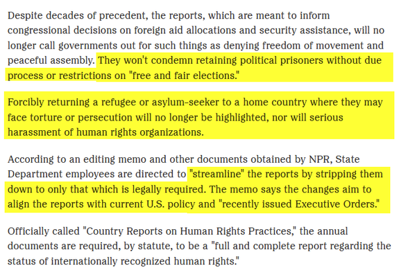 Despite decades of precedent, the reports, which are meant to inform congressional decisions on foreign aid allocations and security assistance, will no longer call governments out for such things as denying freedom of movement and peaceful assembly. They won't condemn retaining political prisoners without due process or restrictions on "free and fair elections.”

Forcibly returning a refugee or asylum-seeker to a home country where they may
face torture or persecution will no longer be highlighted, nor will serious harassment of human rights organizations.

According to an editing memo and other documents obtained by NPR, State
Department employees are directed to “streamline” the reports by stripping them
down to only that which is legally required. The memo says the changes aim to
align the reports with current U.S. policy and "recently issued Executive Orders"
Officially called "Country Reports on Human Rights Practices," the annual
documents are required, by statute, to be a "full and complete report regarding the status of internationally recognized human rights."
