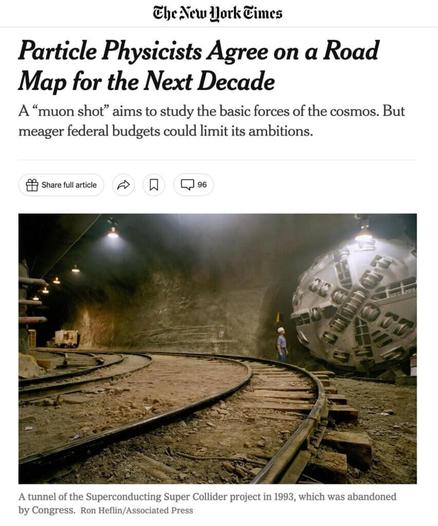 Headline and photograph from a New York Times article published December 7, 2023 Headline: Particle Physicists Agree on a Road Map for the Next Decade A “muon shot” aims to study the basic forces of the cosmos. But meager federal budgets could limit its ambitions. Photograph: A tunnel of the Superconducting Super Collider project in 1993, which was abandoned by Congress. Credit…Ron Heflin/Associated Press