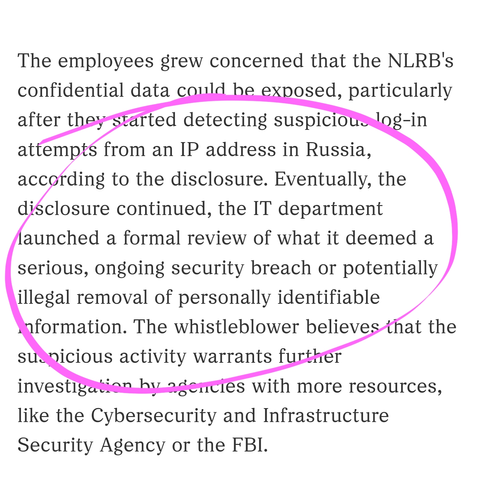 The employees grew concerned that the NLRB's confidential data could be exposed, particularly after they started detecting suspicious log-in attempts from an IP address in Russia, according to the disclosure. Eventually, the disclosure continued, the IT department launched a formal review of what it deemed a serious, ongoing security breach or potentially illegal removal of personally identifiable information. The whistleblower believes that the suspicious activity warrants further investigation by agencies with more resources, like the Cybersecurity and Infrastructure Security Agency or the FBI.