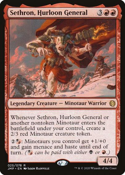 Card Name: Sethron, Hurloon General
Set: Jumpstart
Description: Whenever Sethron or another nontoken Minotaur you control enters, create a 2/3 red Minotaur creature token.
{2}{B/R}: Minotaurs you control get +1/+0 and gain menace and haste until end of turn. ({B/R} can be paid with either {B} or {R}.)
Artist: Jason Rainville