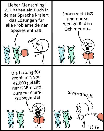 Der Comic besteht aus vier Panels und zeigt zwei freundlich aussehende Aliens und einen Menschen.

Panel 1:
Die Aliens überreichen dem Menschen ein Buch und sagen:
– „Lieber Menschling! Wir haben ein Buch in deiner Sprache kreiert, das Lösungen für alle Probleme deiner Spezies enthält.“
Der Mensch freut sich und ruft begeistert:
– „Geil!“

Panel 2:
Der Mensch schaut ins Buch und ist enttäuscht:
– „Soooo viel Text und nur so wenige Bilder? Och menno…“
Die Aliens stehen wortlos daneben.

Panel 3:
Der Mensch ist empört:
– „Die Lösung für Problem 1 von 42.000 gefällt mir GAR nicht! Dumme Alien-Propaganda!“
Die Aliens schauen zunehmend pikiert.

Panel 4:
Der Mensch wirft das Buch weg und sagt wütend:
– „Schrottbuch.“
Die Aliens sind sauer. Eines der Aliens und der Mensch zeigen sich gegenseitig den Mittelfinger.