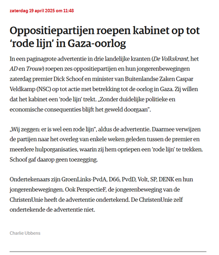 textshot:
zaterdag 19 april 2025 om 11:48
Oppositiepartijen roepen kabinet op tot ‘rode lijn’ in Gaza-oorlog
In een paginagrote advertentie in drie landelijke kranten (De Volkskrant, het AD en Trouw) roepen zes oppositiepartijen en hun jongerenbewegingen zaterdag premier Dick Schoof en minister van Buitenlandse Zaken Caspar Veldkamp (NSC) op tot actie met betrekking tot de oorlog in Gaza. Zij willen dat het kabinet een ‘rode lijn’ trekt. „Zonder duidelijke politieke en economische consequenties blijft het geweld doorgaan”.

„Wij zeggen: er is wel een rode lijn”, aldus de advertentie. Daarmee verwijzen de partijen naar het overleg van enkele weken geleden tussen de premier en meerdere hulporganisaties, waarin zij hem opriepen een ‘rode lijn’ te trekken. Schoof gaf daarop geen toezegging.

Ondertekenaars zijn GroenLinks-PvdA, D66, PvdD, Volt, SP, DENK en hun jongerenbewegingen. Ook PerspectieF, de jongerenbeweging van de ChristenUnie heeft de advertentie ondertekend. De ChristenUnie zelf ondertekende de advertentie niet.

Auteurs
Charlie Ubbens