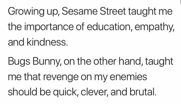 Growing up, Sesame Street taught me |
the importance of education, empathy,
and kindness.

Bugs Bunny, on the other hand, taught
me that revenge on my enemies
should be quick, clever, and brutal.
